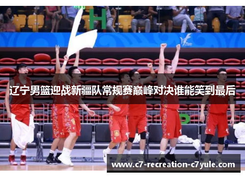 辽宁男篮迎战新疆队常规赛巅峰对决谁能笑到最后